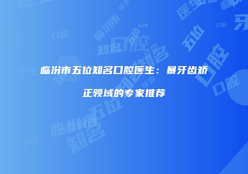 临汾市五位知名口腔医生：暴牙齿矫正领域的专家推荐