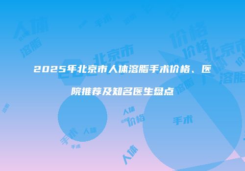 2025年北京市人体溶脂手术价格、医院推荐及知名医生盘点