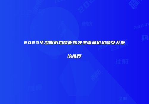 2025年洛阳市自体脂肪注射隆鼻价格概览及医院推荐