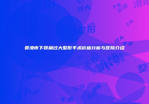贵港市下颚角过大整形手术价格分析与医院介绍