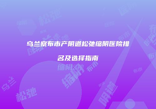 乌兰察布市产阴道松弛缩阴医院排名及选择指南