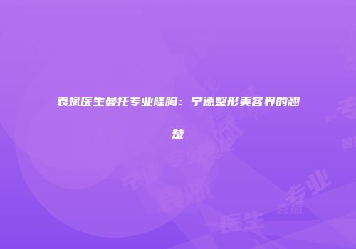 袁斌医生曼托专业隆胸：宁德整形美容界的翘楚