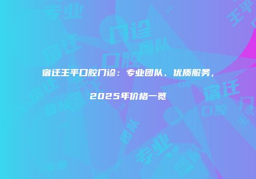 宿迁王平口腔门诊：专业团队、优质服务，2025年价格一览