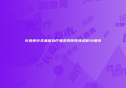 长春市针灸拔罐治疗酒渣鼻医院排名前10推荐