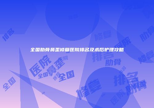 全国肋骨鼻歪修复医院排名及术后护理攻略