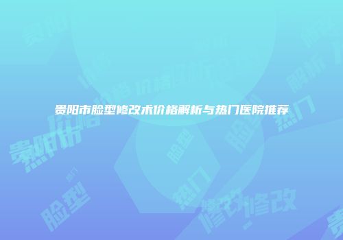 贵阳市脸型修改术价格解析与热门医院推荐
