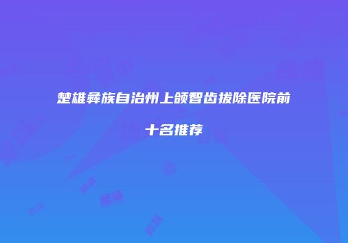 楚雄彝族自治州上颌智齿拔除医院前十名推荐