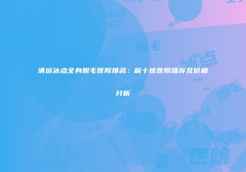 清远冰点全身脱毛医院排名：前十佳医院推荐及价格分析
