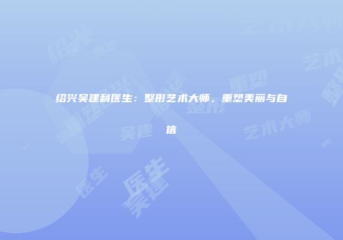 绍兴吴建利医生：整形艺术大师，重塑美丽与自信