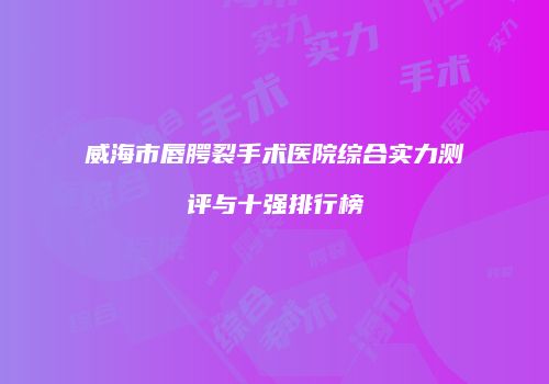 威海市唇腭裂手术医院综合实力测评与十强排行榜