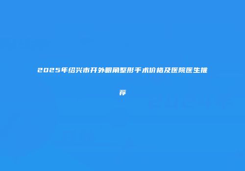 2025年绍兴市开外眼角整形手术价格及医院医生推荐