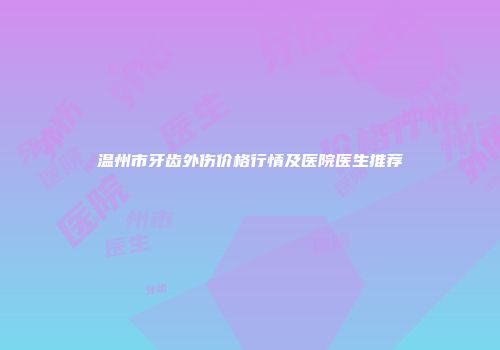温州市牙齿外伤价格行情及医院医生推荐