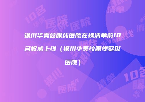 银川华美纹眼线医院在榜清单前10名权威上线（银川华美纹眼线整形医院）