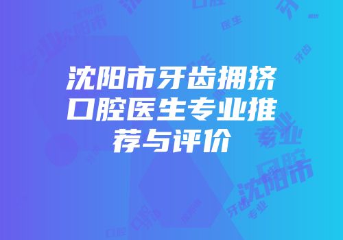 沈阳市牙齿拥挤口腔医生专业推荐与评价