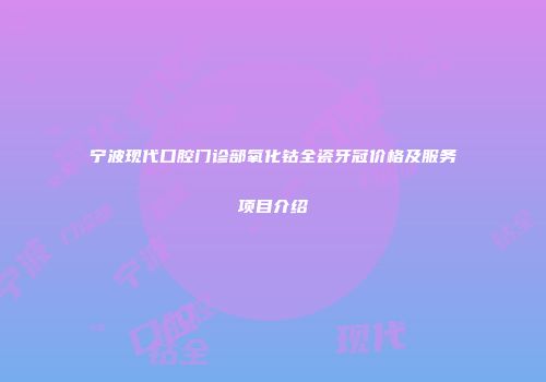 宁波现代口腔门诊部氧化钴全瓷牙冠价格及服务项目介绍