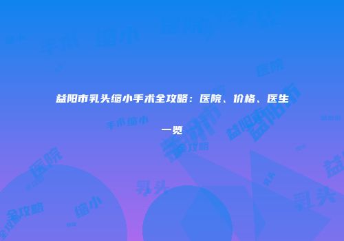 益阳市乳头缩小手术全攻略：医院、价格、医生一览