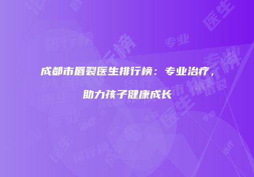 成都市唇裂医生排行榜：专业治疗，助力孩子健康成长
