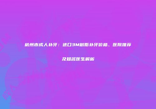 杭州市成人补牙：进口3M树脂补牙价格、医院推荐及知名医生解析