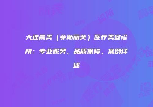 大连晨美（菲斯丽芙）医疗美容诊所：专业服务，品质保障，案例详述