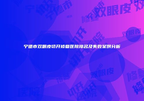 宁德市双眼皮切开修复医院排名及失败案例分析