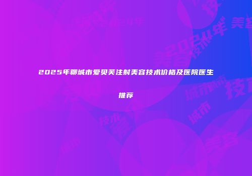 2025年聊城市爱贝芙注射美容技术价格及医院医生推荐