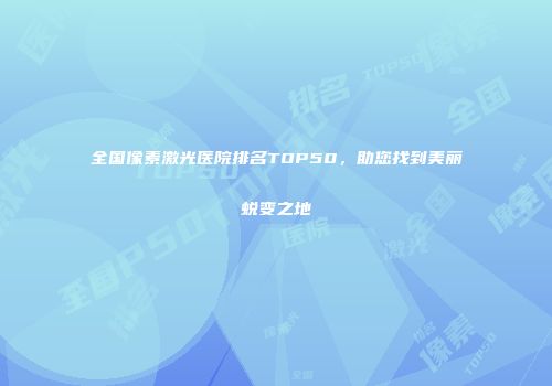 全国像素激光医院排名TOP50，助您找到美丽蜕变之地