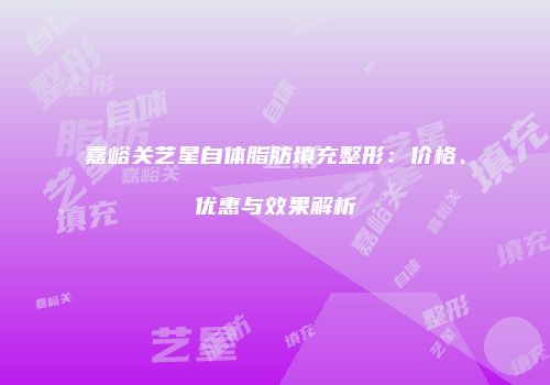 嘉峪关艺星自体脂肪填充整形：价格、优惠与效果解析