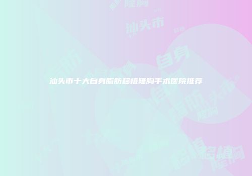 汕头市十大自身脂肪移植隆胸手术医院推荐