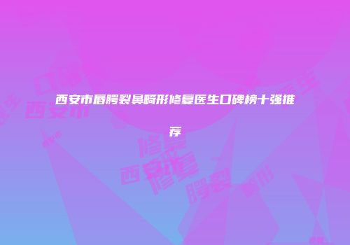 西安市唇腭裂鼻畸形修复医生口碑榜十强推荐