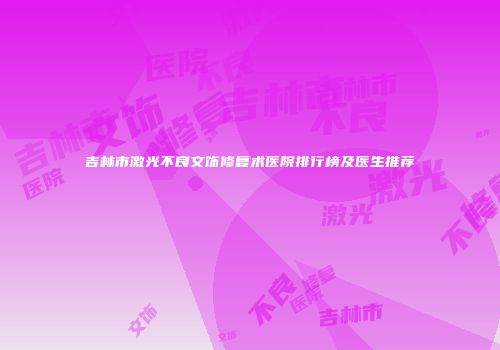 吉林市激光不良文饰修复术医院排行榜及医生推荐