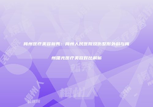 梅州医疗美容新秀：梅州人民医院烧伤整形外科与梅州曙光医疗美容对比解析