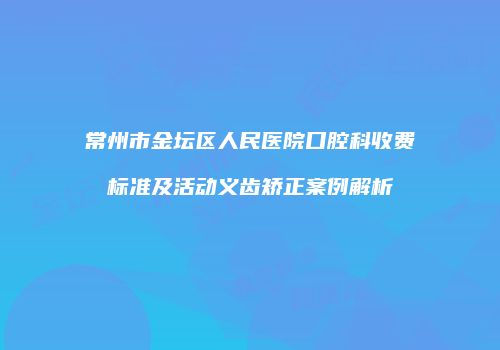 常州市金坛区人民医院口腔科收费标准及活动义齿矫正案例解析