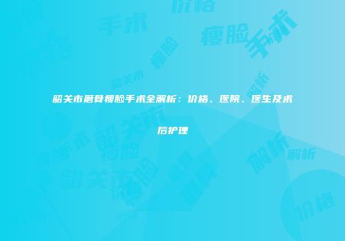 韶关市磨骨瘦脸手术全解析：价格、医院、医生及术后护理