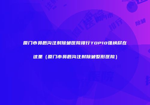 厦门市鼻唇沟注射除皱医院排行TOP10强榜尽在这里（厦门市鼻唇沟注射除皱整形医院）