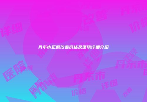 丹东市正颌改善价格及医院详细介绍