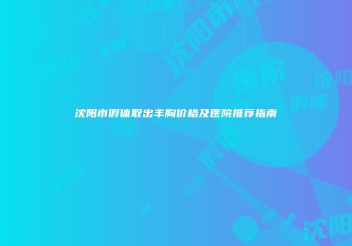 沈阳市假体取出丰胸价格及医院推荐指南