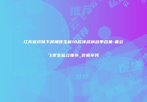 江苏省切除下颌角医生前10名排名榜名单合集-雷云飞医生私立推荐_价格亲民