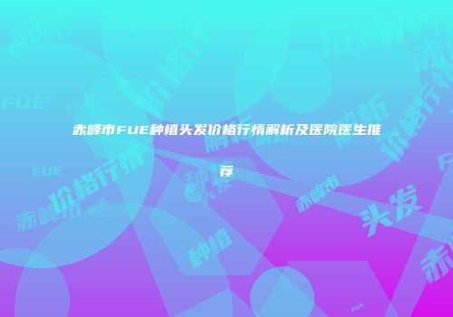 赤峰市FUE种植头发价格行情解析及医院医生推荐