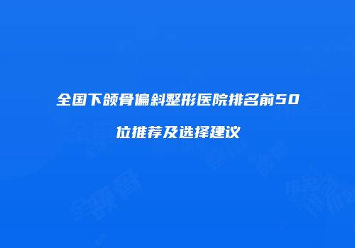 全国下颌骨偏斜整形医院排名前50位推荐及选择建议
