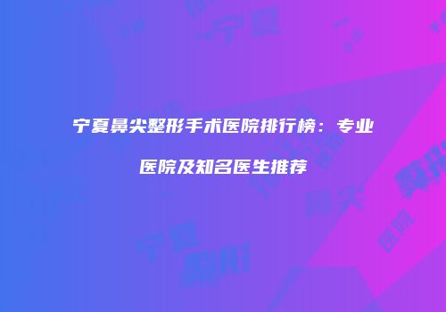 宁夏鼻尖整形手术医院排行榜：专业医院及知名医生推荐