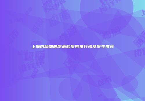 上海市脸部吸脂瘦脸医院排行榜及医生推荐