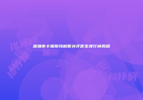 深圳市卡瑞斯玛树脂补牙医生排行榜揭晓