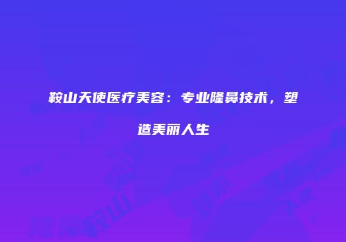 鞍山天使医疗美容：专业隆鼻技术，塑造美丽人生