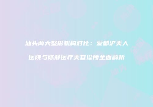 汕头两大整形机构对比：爱都沪美人医院与陈静医疗美容诊所全面解析