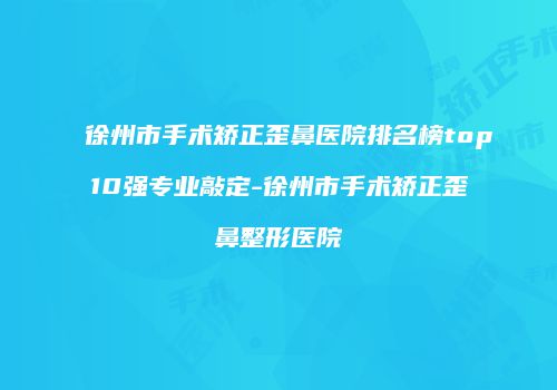 徐州市手术矫正歪鼻医院排名榜top10强专业敲定-徐州市手术矫正歪鼻整形医院