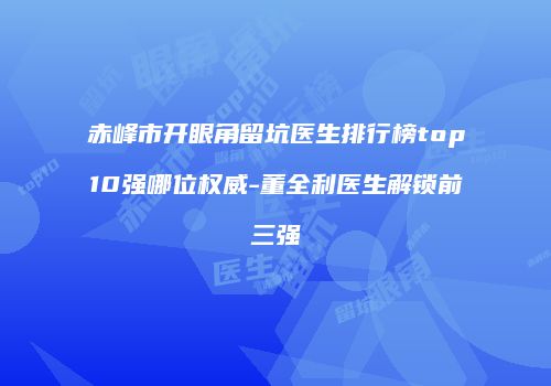 赤峰市开眼角留坑医生排行榜top10强哪位权威-董全利医生解锁前三强