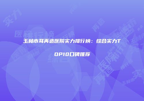 玉林市耳再造医院实力排行榜：综合实力TOP10口碑推荐