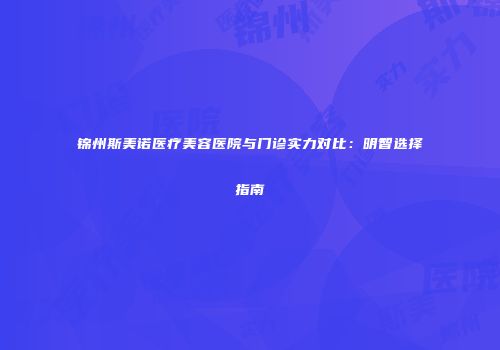 锦州斯美诺医疗美容医院与门诊实力对比：明智选择指南