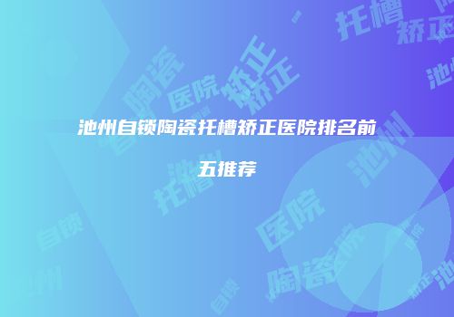 池州自锁陶瓷托槽矫正医院排名前五推荐