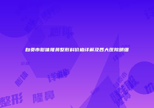 自贡市膨体隆鼻整形科价格详解及各大医院明细